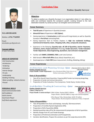 Objective :
To obtain a position as a Quantity Surveyor in an organization where in I can utilize my
skills and contribute towards the company's growth. Looking forward to the next
destination towards my career journey in an energetic work environment.
 Total 05 years of Experience in Quantity Surveyor.
 Almost 03 Years of Experience in GCC (Qatar).
 Having experience in Construction a n d C o n s u l t i n g industry as well as Quantity
Surveyor in Pre & Post contracting field.
 Having Experience Start to finishes chapters in High rise residential buildings,
Commercial & Industrial, tower, Shopping malls, villas, compounds and palaces.
 Experience in the following: Quantity take- off, Bill of Quantities, Interim Payments,
Variations, claims, Project estimation Pri ci ng ,Tender document, Tender Evaluation
Tender Adjustment, Value Engineering, Quotations, Sub contractor management.
 Familiar with SMM7, CESMME3, FIDIC (LUMP SUM) Contract.
 Well Versed in Micro Soft office (Excel, Word, PowerPoint, etc.)
 Good experience in Auto CAD (base measurement, Drafting, Modeling, Editing)
Architect ure and Planning Gr oup – Qatar (From June 2016 to March 2017 )
Position: Quantity Surveyor ( 08 months Contract)
Project Handle (Tender Department) - Greco Residential Bldg, Doha festival city.
……………………………………… Dukhan landscaping, QNB Projects.
Duties & Responsibilities –
 Take off for Overall Project Quantities, Preparing BOQ Tenders by Analysing design/dwg.
 Preparation of tender and contract documents.
 Preparation of Tender Evaluation, Price Comparison, Tender Query, Vendors listing.
Arab B uilder Tradin g & Contract ing – Qatar ( From June 2015 to June 2016 )
Position: Quantity Surveyor
Client: UrbaCon Co.
Project Handle (Commercial Dprt) 1.Mall of Qatar. Duckan-QAR 5.4 Billion
Project Details; (2B+GF+2MEZ+2) large-scale retail development.
2.New Rayyan Villas, Duckan Qatar -QAR 150 million
Project Details; The Development Comprised of Villas, Compound
Duties & Responsibilities –
 Take off Quantities from Auto cad drawings, manually, Sitemeasurement.
 Preparation of monthly Payment Application (IPA).
 Preparation of bill of quantities (BOQ).
 Detailed quantities take off for Re-measurement & preparation of bill of quantities.
 Identify changes from IFC and Tenderdrawings.
 Preparation of Preliminary Estimation and PricingActivity.
 Variation identification, Prepare the variations as per the scope documents (VO).
Career Experiences
Career Summary
Curriculum Vitae
Position: Quantity Surveyor
M.S.ABOOBAKER
Mobile: (+974) 77425955
Email:
aboobaker.gcc@gmail.com
Current Address
Al Sadd. Doha, Qatar
AREAS OF EXPERTISE
Civil Construction
Architecture
Tendering
Estimation
Interior Design
Fit outs
Landscaping
Building Finishing
Water proofing -related schemes
Precast
PERSONAL SKILLS
Good Communication Skills
Self Confidence
Quick Learner
Good team Player
Gulf Work experience
 