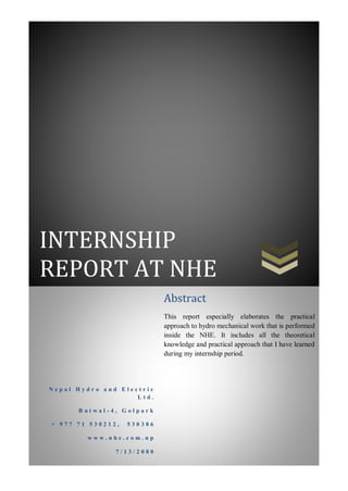 INTERNSHIP
REPORT AT NHE
N e p a l H y d r o a n d E l e c t r i c
L t d .
B u t w a l - 4 , G o l p a r k
+ 9 7 7 7 1 5 3 0 2 1 2 , 5 3 0 3 8 6
w w w . n h e . c o m . n p
7 / 1 3 / 2 0 8 0
Abstract
This report especially elaborates the practical
approach to hydro mechanical work that is performed
inside the NHE. It includes all the theoretical
knowledge and practical approach that I have learned
during my internship period.
 