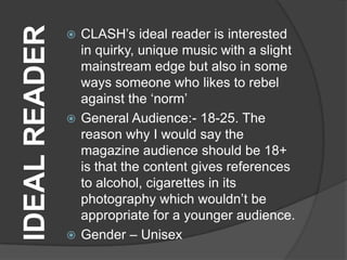 IDEAL READER    CLASH‟s ideal reader is interested
                 in quirky, unique music with a slight
                 mainstream edge but also in some
                 ways someone who likes to rebel
                 against the „norm‟
                General Audience:- 18-25. The
                 reason why I would say the
                 magazine audience should be 18+
                 is that the content gives references
                 to alcohol, cigarettes in its
                 photography which wouldn‟t be
                 appropriate for a younger audience.
                Gender – Unisex
 
