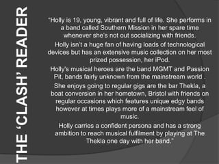 THE ‘CLASH’ READER   “Holly is 19, young, vibrant and full of life. She performs in
                          a band called Southern Mission in her spare time
                           whenever she‟s not out socializing with friends.
                       Holly isn‟t a huge fan of having loads of technological
                     devices but has an extensive music collection on her most
                                     prized possession, her iPod.
                      Holly's musical heroes are the band MGMT and Passion
                       Pit, bands fairly unknown from the mainstream world .
                       She enjoys going to regular gigs are the bar Thekla, a
                      boat conversion in her hometown, Bristol with friends on
                       regular occasions which features unique edgy bands
                       however at times plays more of a mainstream feel of
                                                music.
                         Holly carries a confident persona and has a strong
                       ambition to reach musical fulfilment by playing at The
                                    Thekla one day with her band.”
 