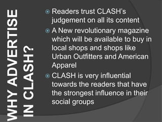  Readers   trust CLASH‟s
WHY ADVERTISE     judgement on all its content
                 A New revolutionary magazine
                  which will be available to buy in
                  local shops and shops like
IN CLASH?
                  Urban Outfitters and American
                  Apparel
                 CLASH is very influential
                  towards the readers that have
                  the strongest influence in their
                  social groups
 