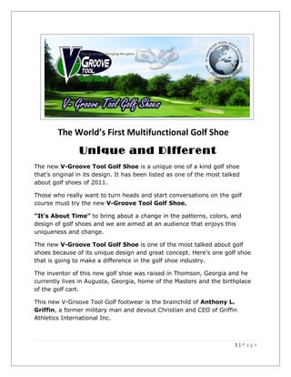 The World’s First Multifunctional Golf Shoe
                Unique and Different
The new V-Groove Tool Golf Shoe is a unique one of a kind golf shoe
that’s original in its design. It has been listed as one of the most talked
about golf shoes of 2011.

Those who really want to turn heads and start conversations on the golf
course must try the new V-Groove Tool Golf Shoe.

“It’s About Time” to bring about a change in the patterns, colors, and
design of golf shoes and we are aimed at an audience that enjoys this
uniqueness and change.

The new V-Groove Tool Golf Shoe is one of the most talked about golf
shoes because of its unique design and great concept. Here’s one golf shoe
that is going to make a difference in the golf shoe industry.

The inventor of this new golf shoe was raised in Thomson, Georgia and he
currently lives in Augusta, Georgia, home of the Masters and the birthplace
of the golf cart.

This new V-Groove Tool Golf footwear is the brainchild of Anthony L.
Griffin, a former military man and devout Christian and CEO of Griffin
Athletics International Inc.



                                                                         1|Page
 