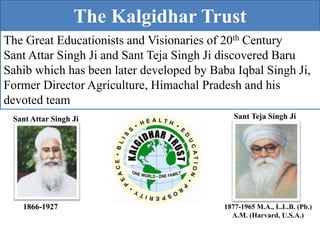 The Kalgidhar Trust
The Great Educationists and Visionaries of 20th Century
Sant Attar Singh Ji and Sant Teja Singh Ji discovered Baru
Sahib which has been later developed by Baba Iqbal Singh Ji,
Former Director Agriculture, Himachal Pradesh and his
devoted team
Sant Attar Singh Ji Sant Teja Singh Ji
1866-1927 1877-1965 M.A., L.L.B. (Pb.)
A.M. (Harvard, U.S.A.)
 
