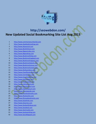 http://seowebdon.com/
New Updated Social Bookmarking Site List Aug 2013
1 http://www.commonsecurityclub.com
2 http://www.Ajaxbookmarking.com
3 http://www.Ajaxsocial.com
4 http://www.Bestlinktool.com
5 http://www.Bigseoindex.com
6 http://www.Bigseoking.com
7 http://www.Bookmarkhelp.com
8 http://www.Bookmarkingdeed.com
9 http://www.Bookmarkingspot.com
10 http://www.Bookmarksbank.com
11 http://www.Bookmarksissue.com
12 http://www.Bookmarksneed.com
13 http://www.Bulkseoideas.com
14 http://www.Dwellbookmarks.com
15 http://www.Earnbylinks.com
16 http://www.Easylinkadvice.com
17 http://www.Getseolink.com
18 http://www.Hugeseolist.com
19 http://www.Likelysocial.com
20 http://www.Openbulkurl.com
21 http://www.Openmassurl.com
22 http://www.Proseoguide.com
23 http://www.Rarebookmarks.com
24 http://www.Realseolist.com
25 http://www.Renewbookmarks.com
26 http://www.Seizelinks.com
27 http://www.Seoarise.com
28 http://www.Seobacklinkup.com
29 http://www.Seodeed.com
30 http://www.Seoinvade.com
31 http://www.Seoteamking.com
32 http://www.Socialbigspot.com
 