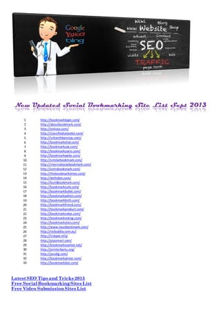New Updated Social Bookmarking Site List Sept 2013
1 http://bookmarklogin.com/
2 http://aboutbookmark.com/
3 http://extrasz.com/
4 http://classifiedssiteslist.com/
5 http://srikanthkannoju.com/
6 http://bookmarkchat.com/
7 http://bookmarkuse.com/
8 http://bookmarkusers.com/
9 http://bookmarkwebs.com/
10 http://similarbookmark.com/
11 http://internationalbookmark.com/
12 http://extrabookmark.com/
13 http://thebookmarktimes.com/
14 http://delhiden.com/
15 http://buildbookmark.com/
16 http://bookmarkcute.com/
17 http://bookmarkbullet.com/
18 http://bookmarkadmin.com/
19 http://bookmarkbirth.com/
20 http://bookmarkfriend.com/
21 http://bookmarkproduct.com/
22 http://bookmarkvotes.com/
23 http://bookmarkvoting.com/
24 http://bookmarkstars.com/
25 http://www.mustbookmark.com/
26 http://redyabby.com.au/
27 http://linkpat.info/
28 http://pipomart.com/
29 http://bookmarkscenter.net/
30 http://printerkartu.org/
31 http://yesdig.com/
32 http://bookmarkwriter.com/
33 http://bookmarkdon.com/
Latest SEO Tips and Tricks 2013
Free Social BookmarkingSites List
Free Video Submission Sites List
 