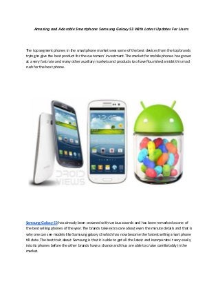 Amazing and Adorable Smartphone Samsung Galaxy S3 With Latest Updates For Users




The top segment phones in the smartphone market sees some of the best devices from the top brands
trying to give the best product for the customers’ investment.The market for mobile phones has grown
at a very fast rate and many other auxiliary markets and products too have flourished amidst this mad
rush for the best phone.




Samsung Galaxy S3 has already been crowned with various awards and has been remarked as one of
the best selling phones of the year.The brands take extra care about even the minute details and that is
why one can see models like Samsung galaxy s3 which has now become the fastest selling smart phone
till date. The best trait about Samsung is that it is able to get all the latest and incorporate it very easily
into its phones before the other brands have a chance and thus are able to cruise comfortably in the
market.
 