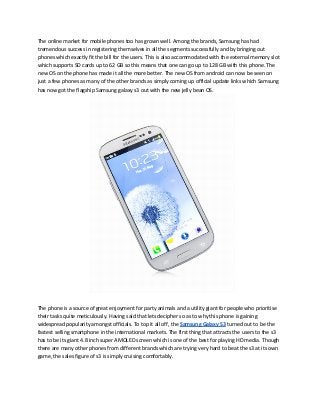 The online market for mobile phones too has grown well. Among the brands, Samsung has had
tremendous success in registering themselves in all the segments successfully and by bringing out
phones which exactly fit the bill for the users. This is also accommodated with the external memory slot
which supports SD cards up to 62 GB so this means that one can go up to 128 GB with this phone. The
new OS on the phone has made it all the more better. The new OS from android can now be seen on
just a few phones as many of the other brands as simply coming up official update links which Samsung
has now got the flagship Samsung galaxy s3 out with the new jelly bean OS.




The phone is a source of great enjoyment for party animals and a utility giant for people who prioritise
their tasks quite meticulously. Having said that lets decipher so as to why this phone is gaining
widespread popularity amongst officials. To top it all off, the Samsung Galaxy S3 turned out to be the
fastest selling smartphone in the international markets. The first thing that attracts the users to the s3
has to be its giant 4.8 inch super AMOLED screen which is one of the best for playing HD media. Though
there are many other phones from different brands which are trying very hard to beat the s3 at its own
game, the sales figure of s3 is simply cruising comfortably.
 