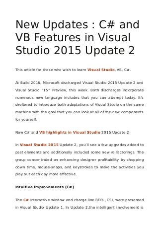 New Updates : C# and
VB Features in Visual
Studio 2015 Update 2
This article for those who wish to learn Visual Studio, VB, C#.
At Build 2016, Microsoft discharged Visual Studio 2015 Update 2 and
Visual Studio “15” Preview, this week. Both discharges incorporate
numerous new language includes that you can attempt today. It’s
sheltered to introduce both adaptations of Visual Studio on the same
machine with the goal that you can look at all of the new components
for yourself.
New C# and VB highlights in Visual Studio 2015 Update 2
In Visual Studio 2015 Update 2, you’ll see a few upgrades added to
past elements and additionally included some new re factorings. The
group concentrated on enhancing designer profitability by chopping
down time, mouse-snaps, and keystrokes to make the activities you
play out each day more effective.
Intuitive Improvements (C#)
The C# Interactive window and charge line REPL, CSI, were presented
in Visual Studio Update 1. In Update 2,the intelligent involvement is
 