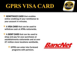 GPRS VISA CARD
 REMITTANCE CARD that enables
online crediting of your remittance to
your account in minutes.

 A VISA CARD that can be used to
withdraw cash at ATMs nationwide.

 A DEBIT CARD that can be used to
shop and pay for your purchases at
establishments nationwide and at over
27 million more locations worldwide.

      GPRS can enter into Co-brand
       programs with partners.
 
