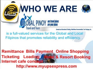 is a full-valued services for the Global and Local
 Filipinos that promotes reliability and efficiency. .
          A FRANCHISING COMPANY
       OF A ONE STOP SHOP BUSINESS
Remittance Bills Payment Online Shopping
Ticketing Loading Hotel & Resort Booking
Internet cafe concept
        http://www.myupsexpress.com
 