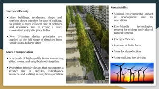 Increased Density
• More buildings, residences, shops, and
services closer together for ease of walking,
to enable a more efficient use of services
and resources, and to create a more
convenient, enjoyable place to live.
• New Urbanism design principles are
applied at the full range of densities from
small towns, to large cities
Green Transportation
• A network of high-quality trains connecting
cities, towns, and neighborhoods together
• Pedestrian-friendly design that encourages a
greater use of bicycles, rollerblades,
scooters, and walking as daily transportation
Sustainability
• Minimal environmental impact
of development and its
operations
• Eco-friendly technologies,
respect for ecology and value of
natural systems
• Energy efficiency
• Less use of finite fuels
• More local production
• More walking, less driving
 