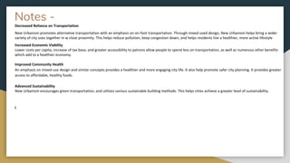 Notes -
Decreased Reliance on Transportation
New Urbanism promotes alternative transportation with an emphasis on on-foot transportation. Through mixed-used design, New Urbanism helps bring a wider
variety of city uses together in w close proximity. This helps reduce pollution, keep congestion down, and helps residents live a healthier, more active lifestyle
Increased Economic Viability
Lower costs per capita, increase of tax base, and greater accessibility to patrons allow people to spend less on transportation, as well as numerous other benefits
which add to a healthier economy.
Improved Community Health
An emphasis on mixed-use design and similar concepts provides a healthier and more engaging city life. It also help promote safer city planning. It provides greater
access to affordable, healthy foods.
Advanced Sustainability
New Urbanism encourages green transportation, and utilizes various sustainable building methods. This helps cities achieve a greater level of sustainability.
I
 