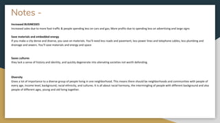Notes -
Increased BUSINESSES
Increased sales due to more foot traffic & people spending less on cars and gas; More profits due to spending less on advertising and large signs
Save materials and embedded energy
If you make a city dense and diverse, you save on materials. You’ll need less roads and pavement, less power lines and telephone cables, less plumbing and
drainage and sewers. You’ll save materials and energy and space
Saves cultures
they lack a sense of history and identity, and quickly degenerate into alienating societies not worth defending.
Diversity
Gives a lot of importance to a diverse group of people living in one neighborhood. This means there should be neighborhoods and communities with people of
every age, income level, background, racial ethnicity, and cultures. It is all about racial harmony, the intermingling of people with different background and also
people of different ages, young and old living together.
 