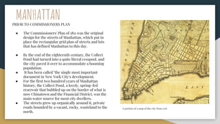 MANHATTAN
PRIOR TO COMMISSIONERS PLAN
● The Commissioners' Plan of 1811 was the original
design for the streets of Manhattan, which put in
place the rectangular grid plan of streets and lots
that has defined Manhattan to this day.
● By the end of the eighteenth century, the Collect
Pond had turned into a quite literal cesspool, and
the city paved it over to accommodate a booming
population.
● It has been called "the single most important
document in New York City's development.
● For the first two hundred years of Manhattan
history, the Collect Pond, a lovely, spring-fed
reservoir that bubbled up on the border of what is
now Chinatown and the Financial District, was the
main water source for most city dwellers.
● The streets grew up organically around it, private
roads bounded by a vacant, rocky, wasteland to the
north.
A portion of a map of the city from 1776
 