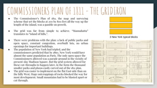 ● The Commissioner’s Plan of 1811, the map and surveying
scheme that set the blocks at 200 by 800 feet all the way up the
length of the island, was a gamble on growth.
● The grid was far from simple to achieve. “Mannahatta”
translates to “island of hills,”.
● There were problems with the plan: a lack of public parks and
open space, constant congestion, overbuilt lots, no urban
openings for important buildings.
● The population of New York had tripled, and the
commissioners predicted that by 1860, New York would have
almost the same population as Paris. The only open space the
Commissioners allowed was a parade ground in the vicinity of
present-day Madison Square. But the grid system allowed for
these cut-throughs to happen later, in the form the thousand
smaller parks and plazas easily carved out of the 1811 plan.
● The grid was easier to implement on the flat East side than on
the hilly West. Huge outcroppings of rocks blocked the way for
most development. Small mountains had to be blasted apart or
cut through.
COMMISSIONERS PLAN OF 1811 - THE GRIDIRON
 