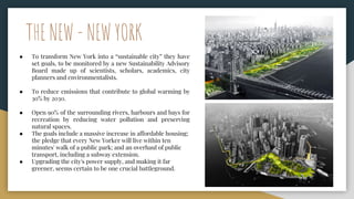 THE NEW - NEW YORK
● To transform New York into a “sustainable city” they have
set goals, to be monitored by a new Sustainability Advisory
Board made up of scientists, scholars, academics, city
planners and environmentalists.
● To reduce emissions that contribute to global warming by
30% by 2030.
● Open 90% of the surrounding rivers, harbours and bays for
recreation by reducing water pollution and preserving
natural spaces.
● The goals include a massive increase in affordable housing;
the pledge that every New Yorker will live within ten
minutes' walk of a public park; and an overhaul of public
transport, including a subway extension.
● Upgrading the city's power supply, and making it far
greener, seems certain to be one crucial battleground.
 