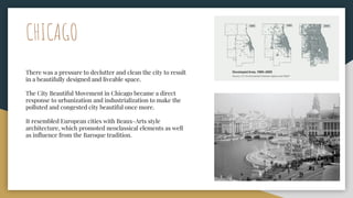 CHICAGO
There was a pressure to declutter and clean the city to result
in a beautifully designed and liveable space.
The City Beautiful Movement in Chicago became a direct
response to urbanization and industrialization to make the
polluted and congested city beautiful once more.
It resembled European cities with Beaux-Arts style
architecture, which promoted neoclassical elements as well
as influence from the Baroque tradition.
 