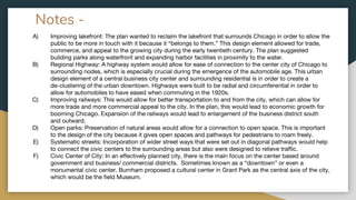 Notes -
A) Improving lakefront: The plan wanted to reclaim the lakefront that surrounds Chicago in order to allow the
public to be more in touch with it because it “belongs to them.” This design element allowed for trade,
commerce, and appeal to the growing city during the early twentieth century. The plan suggested
building parks along waterfront and expanding harbor facilities in proximity to the water.
B) Regional Highway: A highway system would allow for ease of connection to the center city of Chicago to
surrounding nodes, which is especially crucial during the emergence of the automobile age. This urban
design element of a central business city center and surrounding residential is in order to create a
de-clustering of the urban downtown. Highways were built to be radial and circumferential in order to
allow for automobiles to have eased when commuting in the 1920s.
C) Improving railways: This would allow for better transportation to and from the city, which can allow for
more trade and more commercial appeal to the city. In the plan, this would lead to economic growth for
booming Chicago. Expansion of the railways would lead to enlargement of the business district south
and outward.
D) Open parks: Preservation of natural areas would allow for a connection to open space. This is important
to the design of the city because it gives open spaces and pathways for pedestrians to roam freely.
E) Systematic streets: Incorporation of wider street ways that were set out in diagonal pathways would help
to connect the civic centers to the surrounding areas but also were designed to relieve traffic.
F) Civic Center of City: In an effectively planned city, there is the main focus on the center based around
government and business/ commercial districts. Sometimes known as a “downtown” or even a
monumental civic center. Burnham proposed a cultural center in Grant Park as the central axis of the city,
which would be the field Museum.
 