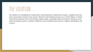 THE SOLUTION . . .
The solution is in rebuilding our existing cities, and densifying our suburbs into compact, walkable towns and
cities connected by extensive train systems. This form of development is known as a Transit Village, or Transit
Oriented Development (TOD), and provides a higher quality, sustainable living environment. This gives us the
choice of getting around by a number of different means including trains, bicycles, walking, rollerblading, and
scooters.
 