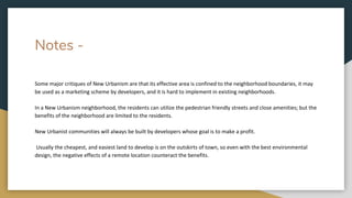 Notes -
Some major critiques of New Urbanism are that its effective area is confined to the neighborhood boundaries, it may
be used as a marketing scheme by developers, and it is hard to implement in existing neighborhoods.
In a New Urbanism neighborhood, the residents can utilize the pedestrian friendly streets and close amenities; but the
benefits of the neighborhood are limited to the residents.
New Urbanist communities will always be built by developers whose goal is to make a profit.
Usually the cheapest, and easiest land to develop is on the outskirts of town, so even with the best environmental
design, the negative effects of a remote location counteract the benefits.
 