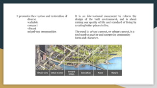It promotes the creation and restoration of
diverse
walkable
compact
vibrant
mixed-use communities
It is an international movement to reform the
design of the built environment, and is about
raising our quality of life and standard of living by
creating better places to live.
The rural to urban transect, or urban transect, is a
tool used to analyze and categorize community
form and character.
 