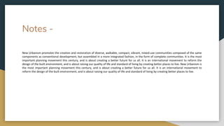 Notes -
New Urbanism promotes the creation and restoration of diverse, walkable, compact, vibrant, mixed-use communities composed of the same
components as conventional development, but assembled in a more integrated fashion, in the form of complete communities. It is the most
important planning movement this century, and is about creating a better future for us all. It is an international movement to reform the
design of the built environment, and is about raising our quality of life and standard of living by creating better places to live. New Urbanism is
the most important planning movement this century, and is about creating a better future for us all. It is an international movement to
reform the design of the built environment, and is about raising our quality of life and standard of living by creating better places to live.
 
