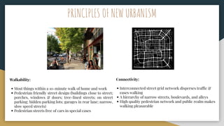 Walkability:
• Most things within a 10-minute walk of home and work
• Pedestrian friendly street design (buildings close to street;
porches, windows & doors; tree-lined streets; on street
parking; hidden parking lots; garages in rear lane; narrow,
slow speed streets)
• Pedestrian streets free of cars in special cases
Connectivity:
• Interconnected street grid network disperses traffic &
eases walking
• A hierarchy of narrow streets, boulevards, and alleys
• High quality pedestrian network and public realm makes
walking pleasurable
PRINCIPLES OF NEW URBANISM
 
