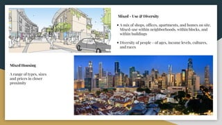 Mixed - Use & Diversity
• A mix of shops, offices, apartments, and homes on site.
Mixed-use within neighborhoods, within blocks, and
within buildings
• Diversity of people - of ages, income levels, cultures,
and races
Mixed Housing
A range of types, sizes
and prices in closer
proximity
 