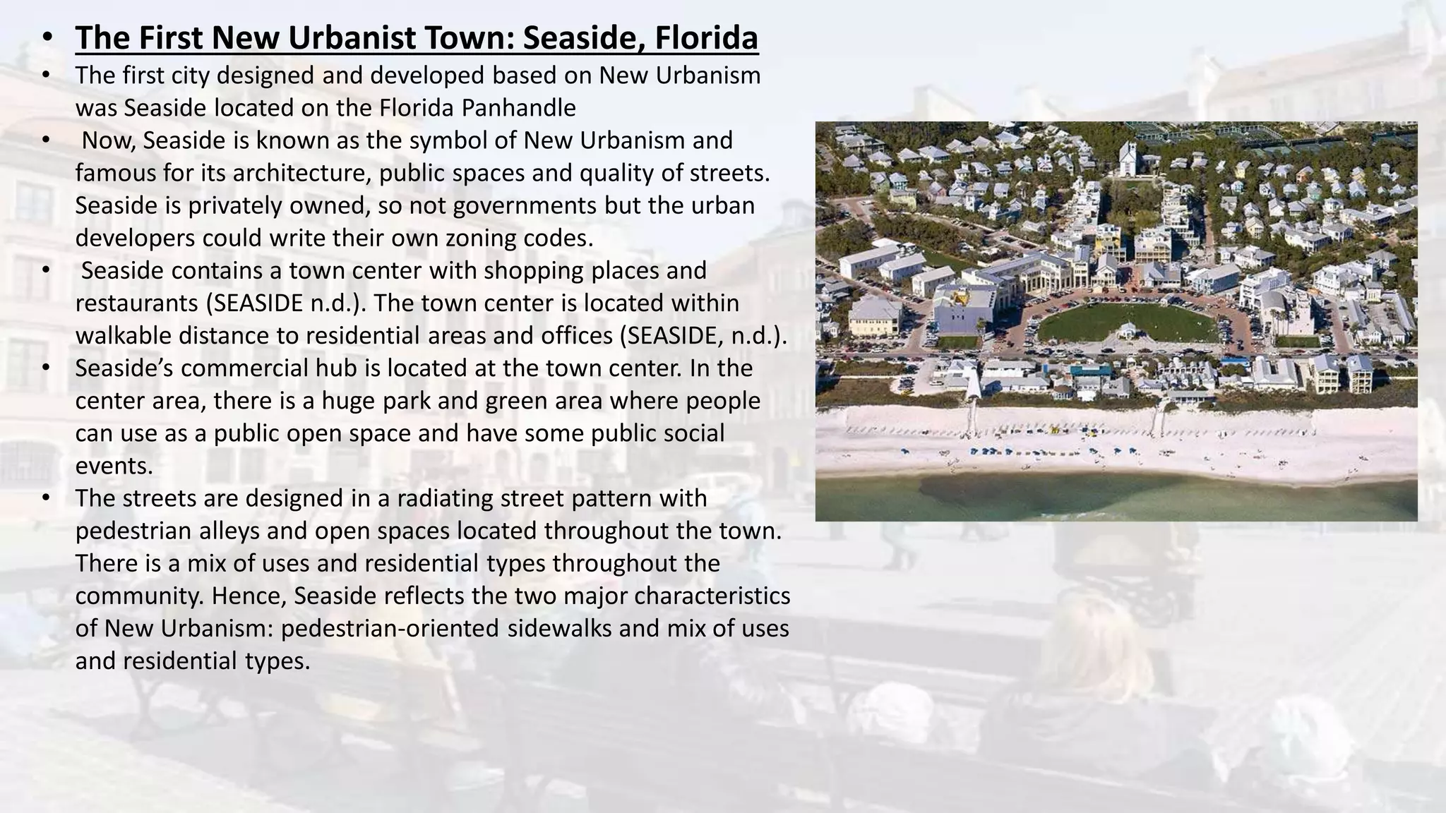 • The First New Urbanist Town: Seaside, Florida
• The first city designed and developed based on New Urbanism
was Seaside located on the Florida Panhandle
• Now, Seaside is known as the symbol of New Urbanism and
famous for its architecture, public spaces and quality of streets.
Seaside is privately owned, so not governments but the urban
developers could write their own zoning codes.
• Seaside contains a town center with shopping places and
restaurants (SEASIDE n.d.). The town center is located within
walkable distance to residential areas and offices (SEASIDE, n.d.).
• Seaside’s commercial hub is located at the town center. In the
center area, there is a huge park and green area where people
can use as a public open space and have some public social
events.
• The streets are designed in a radiating street pattern with
pedestrian alleys and open spaces located throughout the town.
There is a mix of uses and residential types throughout the
community. Hence, Seaside reflects the two major characteristics
of New Urbanism: pedestrian-oriented sidewalks and mix of uses
and residential types.
 