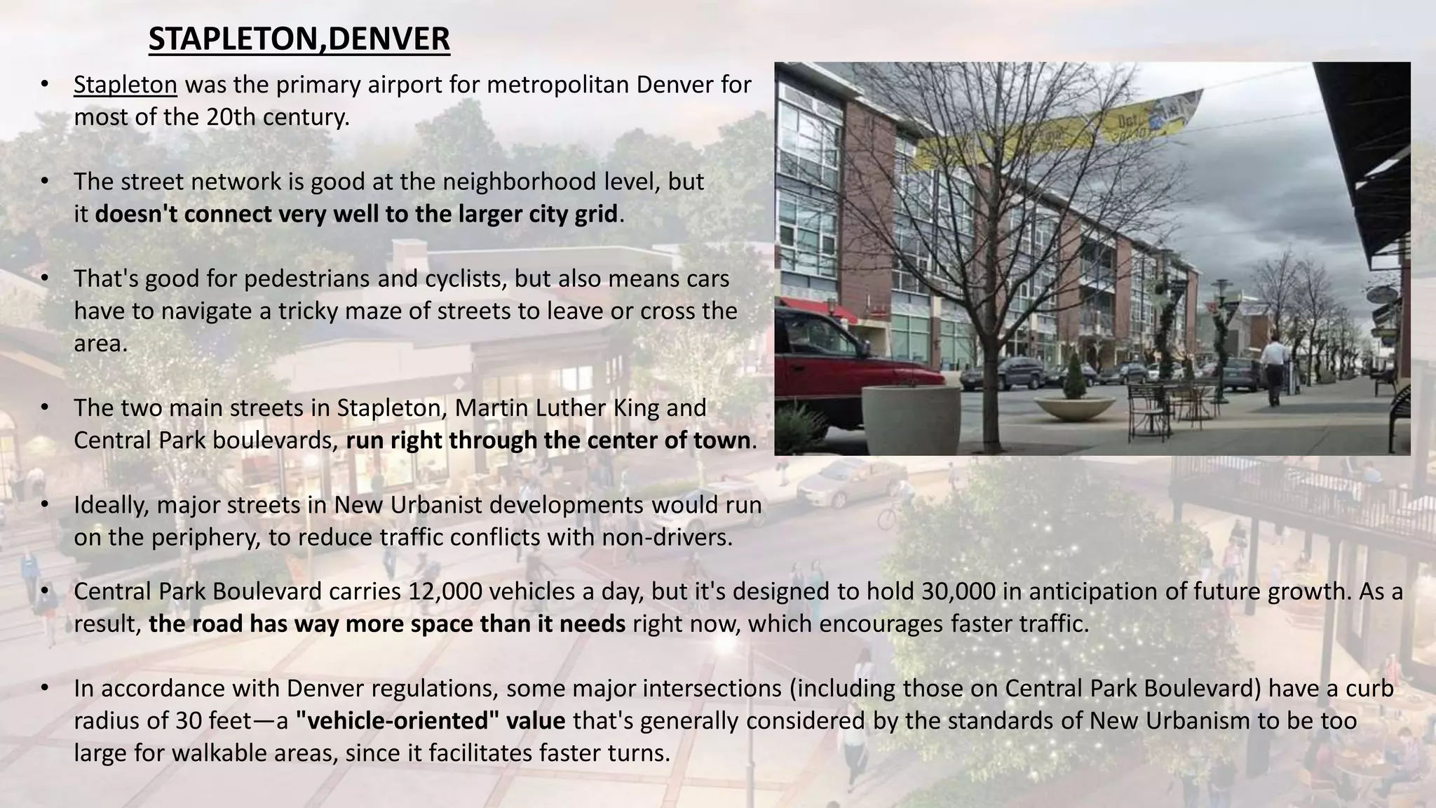 • Stapleton was the primary airport for metropolitan Denver for
most of the 20th century.
• The street network is good at the neighborhood level, but
it doesn't connect very well to the larger city grid.
• That's good for pedestrians and cyclists, but also means cars
have to navigate a tricky maze of streets to leave or cross the
area.
• The two main streets in Stapleton, Martin Luther King and
Central Park boulevards, run right through the center of town.
• Ideally, major streets in New Urbanist developments would run
on the periphery, to reduce traffic conflicts with non-drivers.
• Central Park Boulevard carries 12,000 vehicles a day, but it's designed to hold 30,000 in anticipation of future growth. As a
result, the road has way more space than it needs right now, which encourages faster traffic.
• In accordance with Denver regulations, some major intersections (including those on Central Park Boulevard) have a curb
radius of 30 feet—a "vehicle-oriented" value that's generally considered by the standards of New Urbanism to be too
large for walkable areas, since it facilitates faster turns.
STAPLETON,DENVER
 