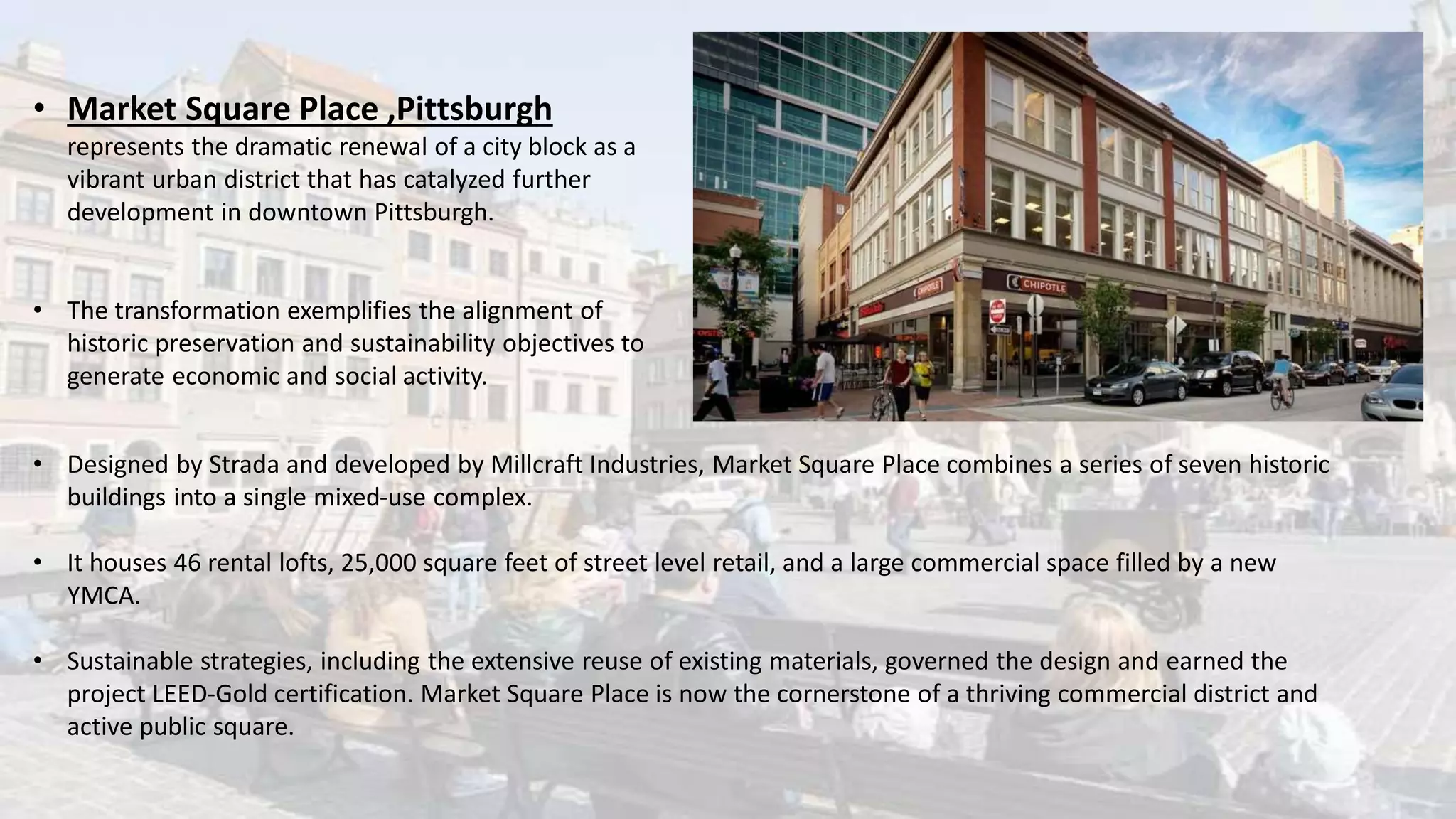 • Market Square Place ,Pittsburgh
represents the dramatic renewal of a city block as a
vibrant urban district that has catalyzed further
development in downtown Pittsburgh.
• The transformation exemplifies the alignment of
historic preservation and sustainability objectives to
generate economic and social activity.
• Designed by Strada and developed by Millcraft Industries, Market Square Place combines a series of seven historic
buildings into a single mixed-use complex.
• It houses 46 rental lofts, 25,000 square feet of street level retail, and a large commercial space filled by a new
YMCA.
• Sustainable strategies, including the extensive reuse of existing materials, governed the design and earned the
project LEED-Gold certification. Market Square Place is now the cornerstone of a thriving commercial district and
active public square.
 