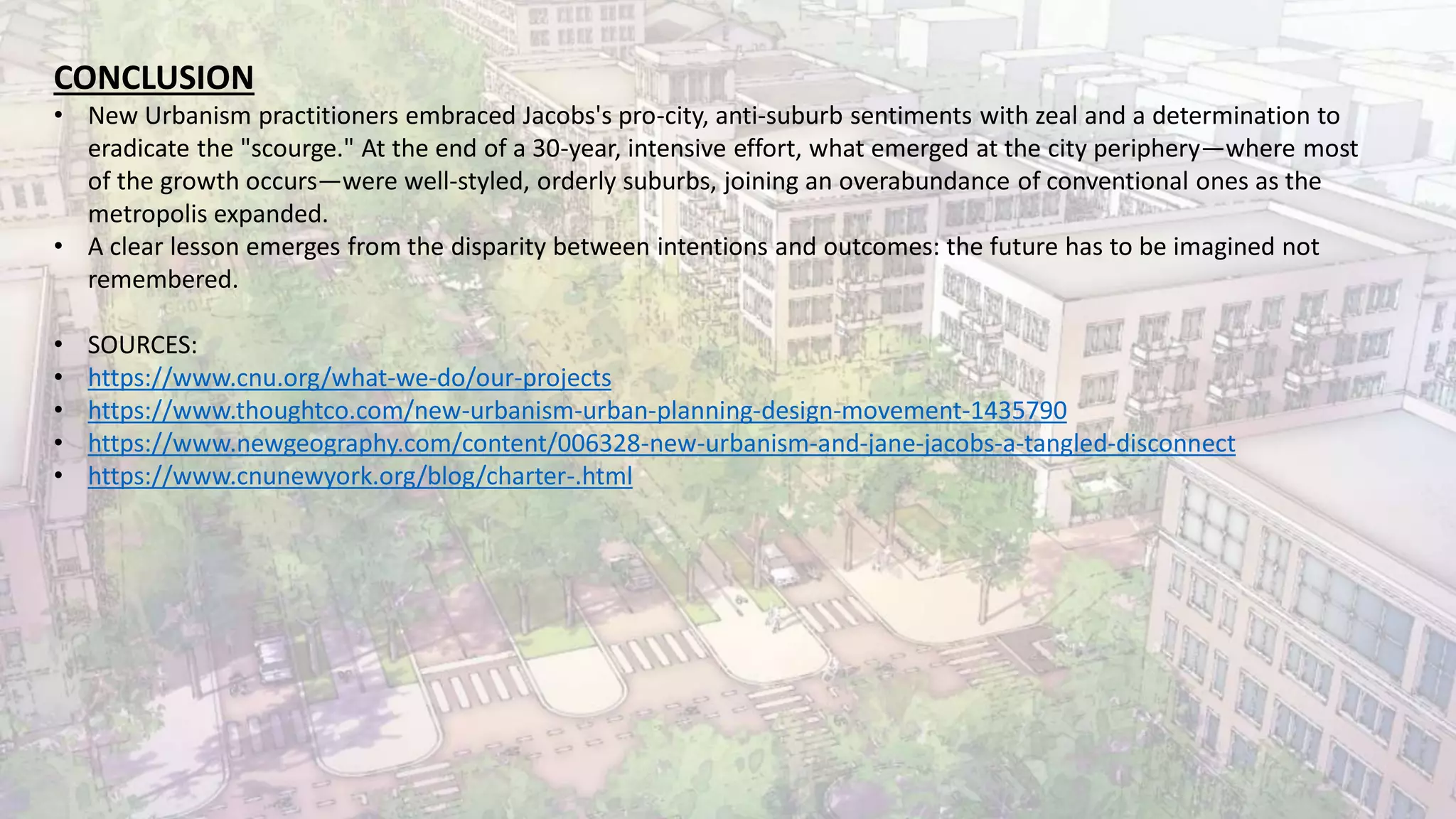 CONCLUSION
• New Urbanism practitioners embraced Jacobs's pro-city, anti-suburb sentiments with zeal and a determination to
eradicate the "scourge." At the end of a 30-year, intensive effort, what emerged at the city periphery—where most
of the growth occurs—were well-styled, orderly suburbs, joining an overabundance of conventional ones as the
metropolis expanded.
• A clear lesson emerges from the disparity between intentions and outcomes: the future has to be imagined not
remembered.
• SOURCES:
• https://www.cnu.org/what-we-do/our-projects
• https://www.thoughtco.com/new-urbanism-urban-planning-design-movement-1435790
• https://www.newgeography.com/content/006328-new-urbanism-and-jane-jacobs-a-tangled-disconnect
• https://www.cnunewyork.org/blog/charter-.html
 
