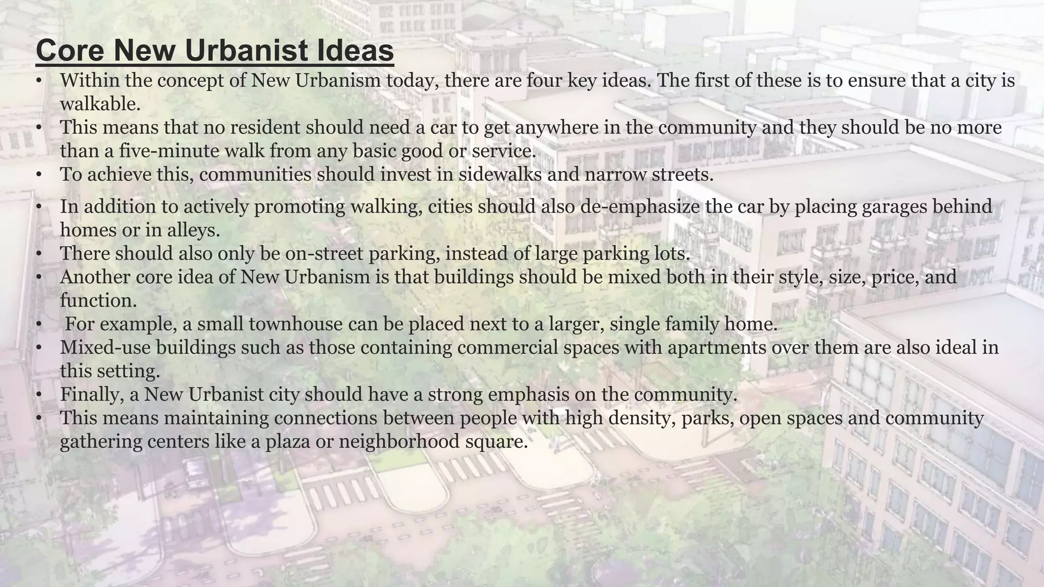 Core New Urbanist Ideas
• Within the concept of New Urbanism today, there are four key ideas. The first of these is to ensure that a city is
walkable.
• This means that no resident should need a car to get anywhere in the community and they should be no more
than a five-minute walk from any basic good or service.
• To achieve this, communities should invest in sidewalks and narrow streets.
• In addition to actively promoting walking, cities should also de-emphasize the car by placing garages behind
homes or in alleys.
• There should also only be on-street parking, instead of large parking lots.
• Another core idea of New Urbanism is that buildings should be mixed both in their style, size, price, and
function.
• For example, a small townhouse can be placed next to a larger, single family home.
• Mixed-use buildings such as those containing commercial spaces with apartments over them are also ideal in
this setting.
• Finally, a New Urbanist city should have a strong emphasis on the community.
• This means maintaining connections between people with high density, parks, open spaces and community
gathering centers like a plaza or neighborhood square.
 