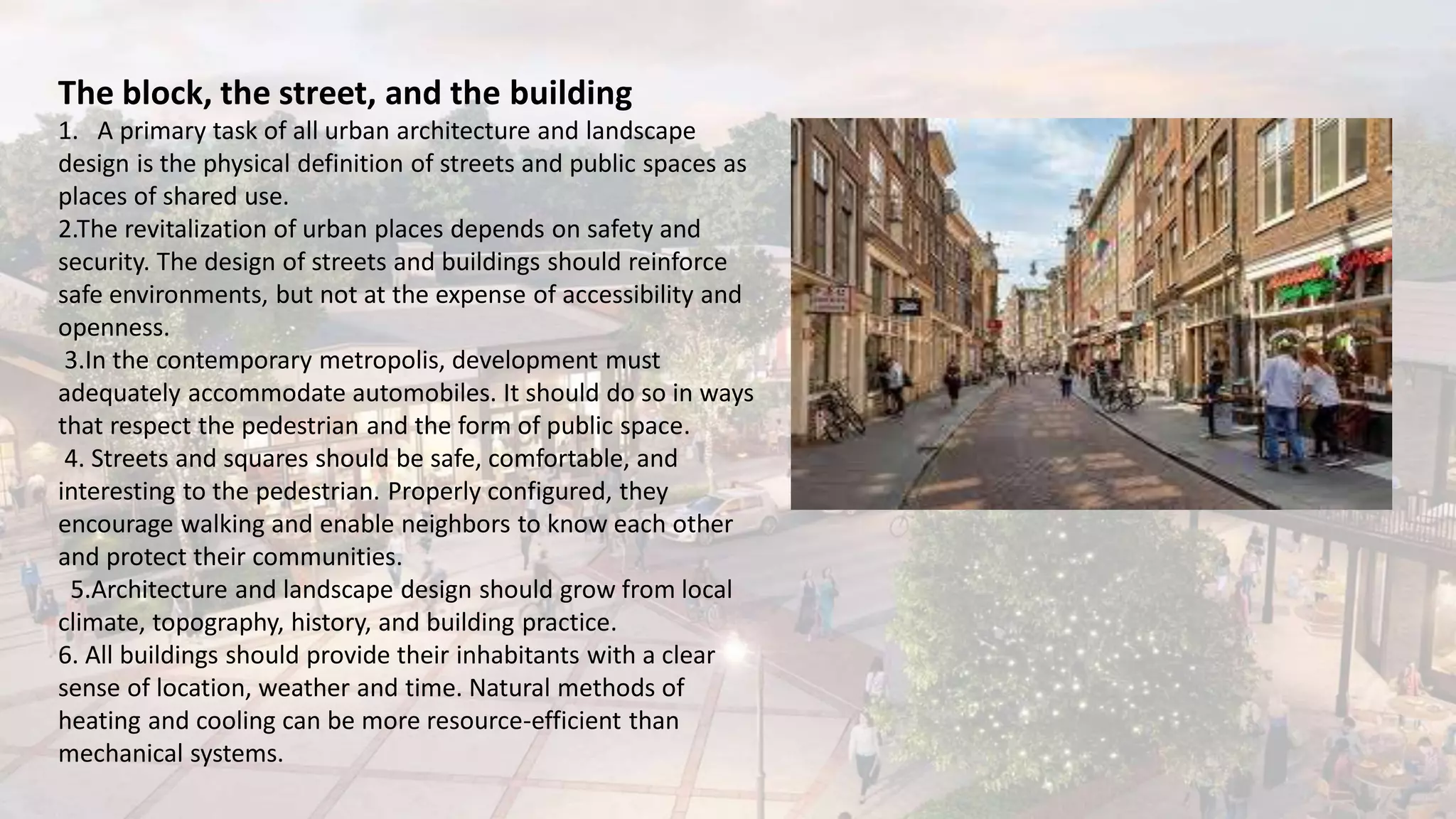 The block, the street, and the building
1. A primary task of all urban architecture and landscape
design is the physical definition of streets and public spaces as
places of shared use.
2.The revitalization of urban places depends on safety and
security. The design of streets and buildings should reinforce
safe environments, but not at the expense of accessibility and
openness.
3.In the contemporary metropolis, development must
adequately accommodate automobiles. It should do so in ways
that respect the pedestrian and the form of public space.
4. Streets and squares should be safe, comfortable, and
interesting to the pedestrian. Properly configured, they
encourage walking and enable neighbors to know each other
and protect their communities.
5.Architecture and landscape design should grow from local
climate, topography, history, and building practice.
6. All buildings should provide their inhabitants with a clear
sense of location, weather and time. Natural methods of
heating and cooling can be more resource-efficient than
mechanical systems.
 