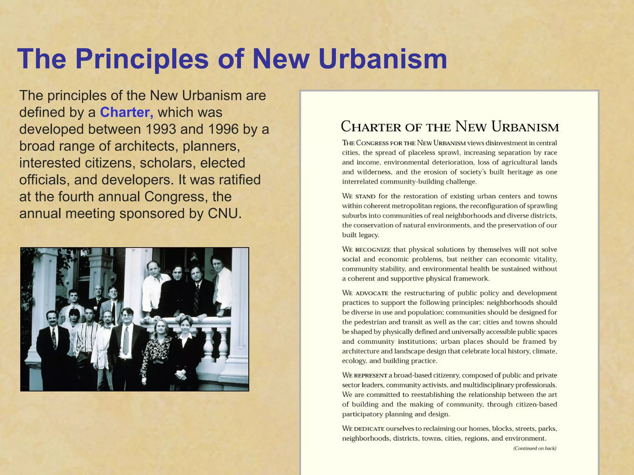 The Principles of New Urbanism The principles of the New Urbanism are defined by a  Charter,  which was developed between 1993 and 1996 by a broad range of architects, planners, interested citizens, scholars, elected officials, and developers. It was ratified at the fourth annual Congress, the annual meeting sponsored by CNU. 
