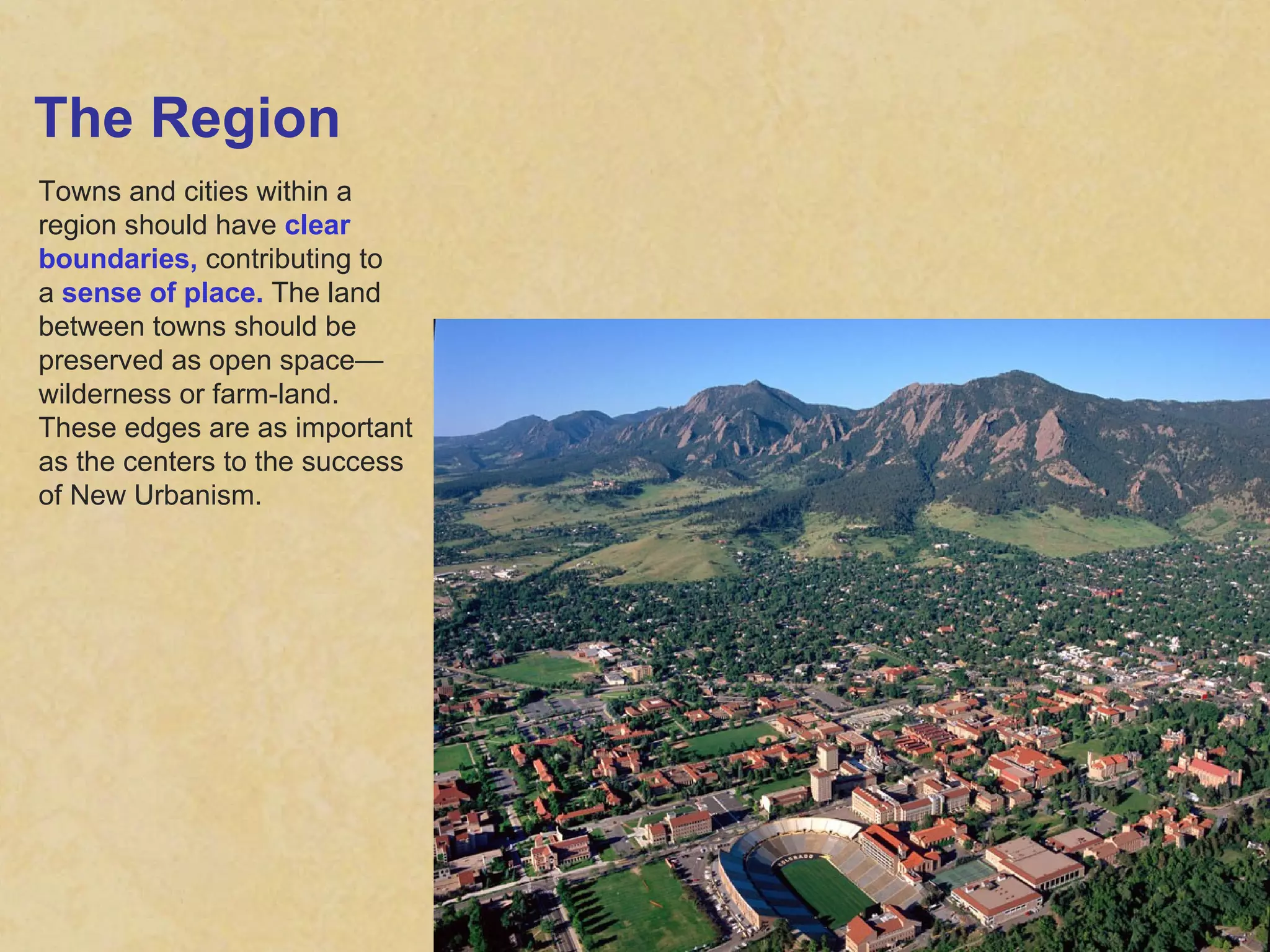 The Region Towns and cities within a region should have  clear boundaries,  contributing to a  sense of place.  The land between towns should be preserved as open space— wilderness or farm-land. These edges are as important as the centers to the success of New Urbanism. 