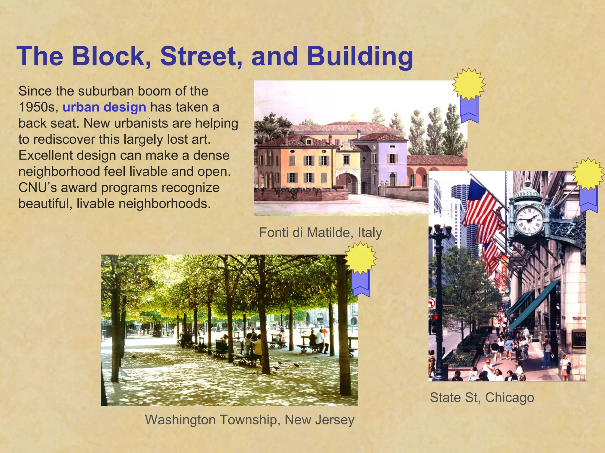 The Block, Street, and Building Since the suburban boom of the 1950s,  urban design  has taken a back seat. New urbanists are helping to rediscover this largely lost art. Excellent design can make a dense neighborhood feel livable and open. CNU’s award programs recognize beautiful, livable neighborhoods. Fonti di Matilde, Italy Washington Township, New Jersey State St, Chicago 