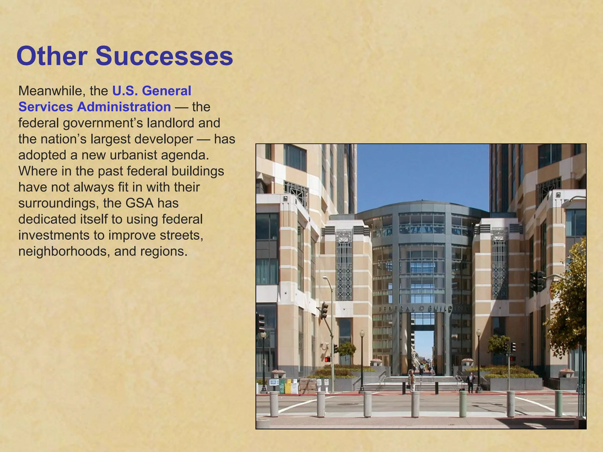 Other Successes Meanwhile, the  U.S. General Services Administration  — the federal government’s landlord and the nation’s largest developer — has adopted a new urbanist agenda. Where in the past federal buildings have not always fit in with their surroundings, the GSA has dedicated itself to using federal investments to improve streets, neighborhoods, and regions. 