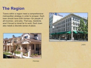 The Region Towns within a region need a comprehensive metropolitan strategy in order to prosper. Each town should have both homes—for people of all incomes—and jobs. That way, residents aren’t forced to travel far to work. Each town also needs a discrete sense of place. Homes Jobs 