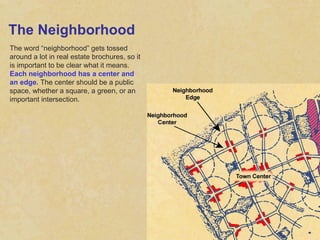 The Neighborhood The word “neighborhood” gets tossed around a lot in real estate brochures, so it is important to be clear what it means.  Each neighborhood has a center and an edge.  The center should be a public space, whether a square, a green, or an important intersection. 