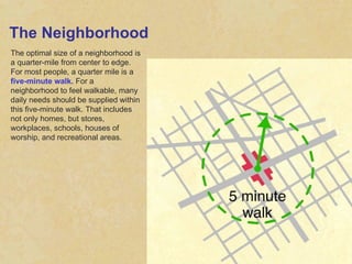 The Neighborhood The optimal size of a neighborhood is a quarter-mile from center to edge. For most people, a quarter mile is a  five-minute walk.  For a neighborhood to feel walkable, many daily needs should be supplied within this five-minute walk. That includes not only homes, but stores, workplaces, schools, houses of worship, and recreational areas. 