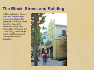 The Block, Street, and Building In New Urbanism, streets are  safe, comfortable, interesting places for people to walk and meet.  Buildings open onto sidewalks, rather than parking lots. Windows and doors facing the sidewalk make streets safer, and more interesting, for everyone.  