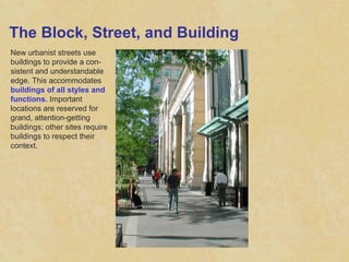The Block, Street, and Building New urbanist streets use buildings to provide a con-sistent and understandable edge. This accommodates  buildings of all styles and functions.  Important locations are reserved for grand, attention-getting buildings; other sites require buildings to respect their context. 