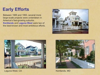 Early Efforts Between 1985 and 1993, several more large-scale projects were undertaken in America’s fast-growing suburbs.  Kentlands  and  Laguna West  were two of the best-known and most ambitious efforts. Laguna West, CA Kentlands, MD 