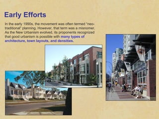 Early Efforts In the early 1990s, the movement was often termed “neo-traditional” planning. However, that term was a misnomer. As the New Urbanism evolved, its proponents recognized that good urbanism is possible with  many types of architecture, town layouts, and densities. 