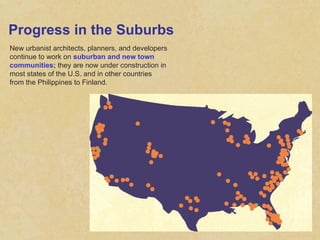 Progress in the Suburbs New urbanist architects, planners, and developers continue to work on  suburban and new town communities;  they are now under construction in most states of the U.S. and in other countries from the Philippines to Finland. 