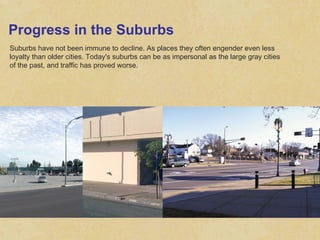 Progress in the Suburbs Suburbs have not been immune to decline. As places they often engender even less loyalty than older cities. Today's suburbs can be as impersonal as the large gray cities of the past, and traffic has proved worse.  