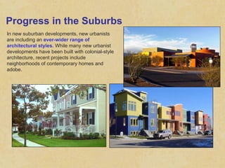 Progress in the Suburbs In new suburban developments, new urbanists are including an  ever-wider range of architectural styles.  While many new urbanist developments have been built with colonial-style architecture, recent projects include neighborhoods of contemporary homes and adobe. 