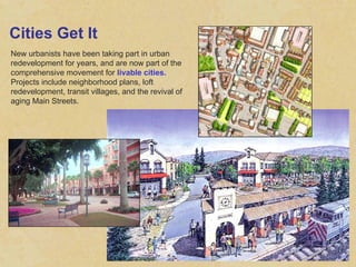 Cities Get It New urbanists have been taking part in urban redevelopment for years, and are now part of the comprehensive movement for  livable cities.  Projects include neighborhood plans, loft redevelopment, transit villages, and the revival of aging Main Streets. 