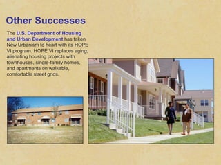 Other Successes The  U.S. Department of Housing and Urban Development  has taken New Urbanism to heart with its HOPE VI program. HOPE VI replaces aging, alienating housing projects with townhouses, single-family homes, and apartments on walkable, comfortable street grids. 